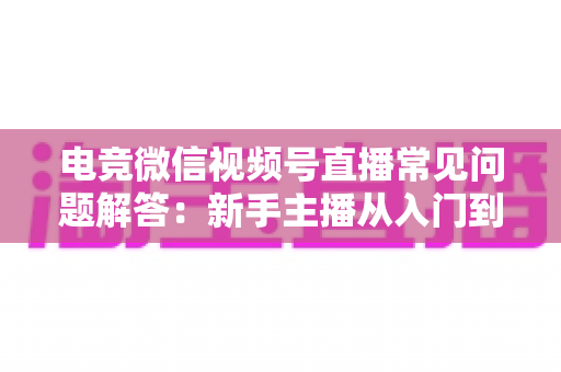 电竞微信视频号直播常见问题解答：新手主播从入门到精通的实战运营指南