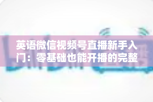 英语微信视频号直播新手入门：零基础也能开播的完整实战指南