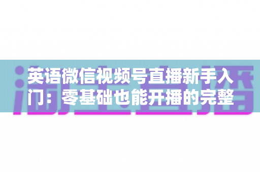 英语微信视频号直播新手入门：零基础也能开播的完整实战指南