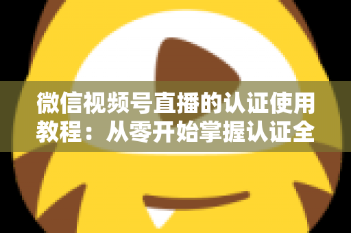 微信视频号直播的认证使用教程：从零开始掌握认证全流程，轻松开启直播之路