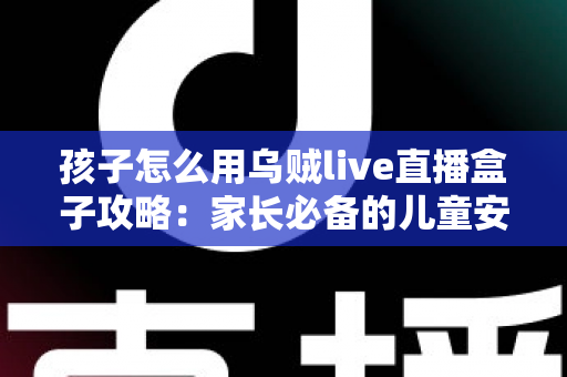 孩子怎么用乌贼live直播盒子攻略：家长必备的儿童安全使用全指南