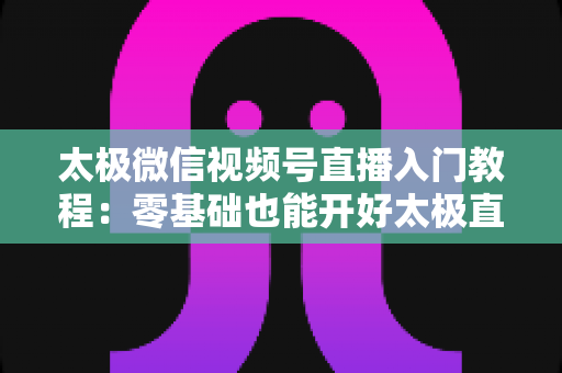 太极微信视频号直播入门教程：零基础也能开好太极直播课的完整指南