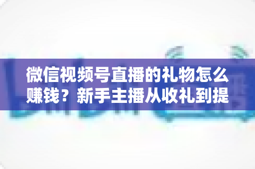 微信视频号直播的礼物怎么赚钱？新手主播从收礼到提现的完整变现指南
