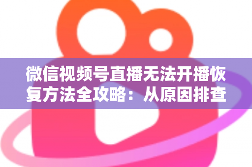微信视频号直播无法开播恢复方法全攻略:从原因排查到快速解决的完整指南 微信视频号直播无法开播恢复方法全攻略:从原因排查到快速解决的完整指南