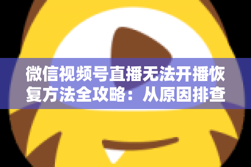 微信视频号直播无法开播恢复方法全攻略:从原因排查到快速解决的完整指南 微信视频号直播无法开播恢复方法全攻略:从原因排查到快速解决的完整指南