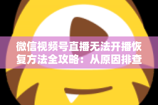 微信视频号直播无法开播恢复方法全攻略：从原因排查到快速解决的完整指南