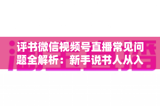 评书微信视频号直播常见问题全解析:新手说书人从入门到精通的实用指南 评书微信视频号直播常见问题全解析:新手说书人从入门到精通的实用指南