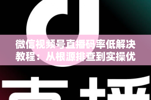 微信视频号直播码率低解决教程：从根源排查到实操优化的完整画质提升指南