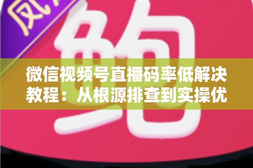 微信视频号直播码率低解决教程：从根源排查到实操优化的完整画质提升指南