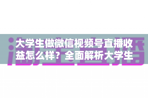 大学生做微信视频号直播收益怎么样？全面解析大学生直播变现的真实收入、优势与实操前景