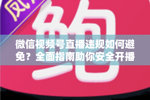 微信视频号直播违规如何避免？全面指南助你安全开播、稳步涨粉