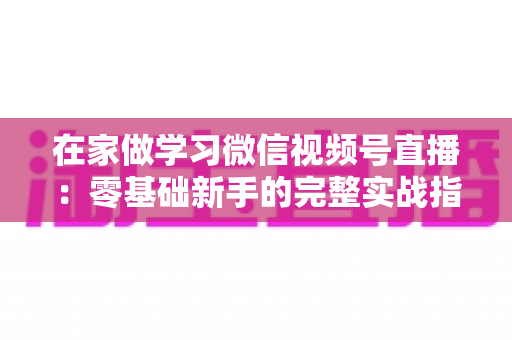 在家做学习微信视频号直播：零基础新手的完整实战指南