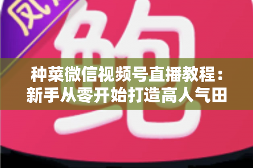 种菜微信视频号直播教程：新手从零开始打造高人气田园直播间的完整指南