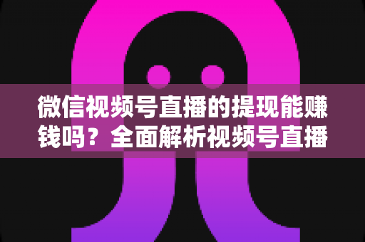 微信视频号直播的提现能赚钱吗？全面解析视频号直播变现规则、提现流程与增收技巧