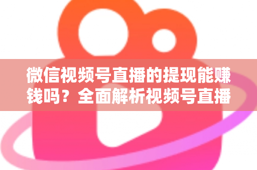 微信视频号直播的提现能赚钱吗？全面解析视频号直播变现规则、提现流程与增收技巧
