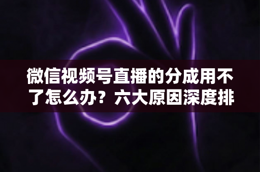 微信视频号直播的分成用不了怎么办?六大原因深度排查与高效解决全指南 微信视频号直播的分成用不了怎么办?六大原因深度排查与高效解决全指南
