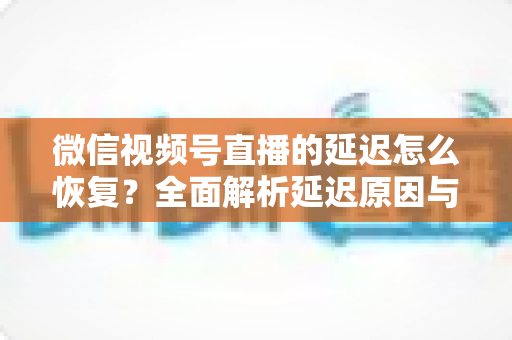 微信视频号直播的延迟怎么恢复？全面解析延迟原因与实用解决方案，助你打造流畅稳定的直播体验