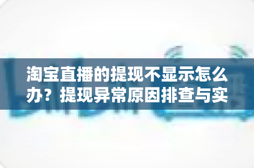 淘宝直播的提现不显示怎么办？提现异常原因排查与实用解决指南