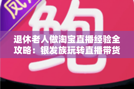 退休老人做淘宝直播经验全攻略：银发族玩转直播带货的实用宝典