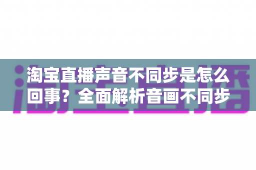 淘宝直播声音不同步是怎么回事？全面解析音画不同步的常见原因与实用解决方法