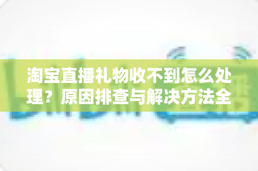 淘宝直播礼物收不到怎么处理？原因排查与解决方法全攻略