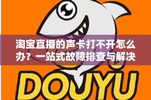 淘宝直播的声卡打不开怎么办？一站式故障排查与解决指南