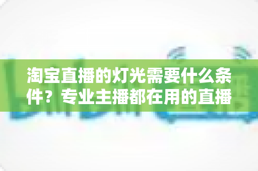 淘宝直播的灯光需要什么条件？专业主播都在用的直播间灯光布置全攻略