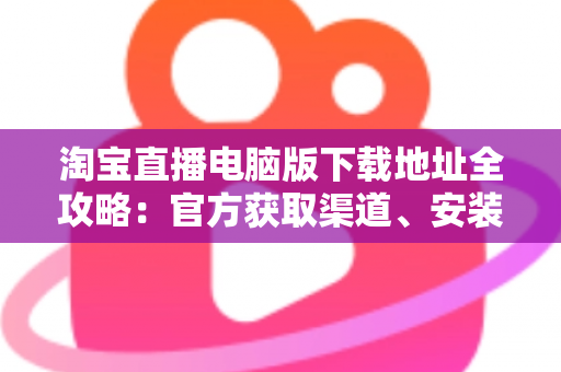 淘宝直播电脑版下载地址全攻略:官方获取渠道、安装步骤与使用指南一文读懂 淘宝直播电脑版下载地址全攻略:官方获取渠道、安装步骤与使用指南一文读懂
