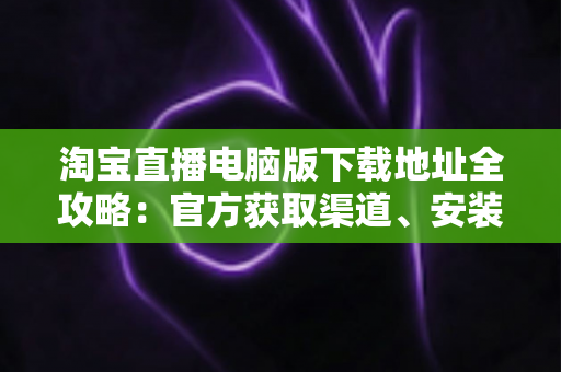 淘宝直播电脑版下载地址全攻略：官方获取渠道、安装步骤与使用指南一文读懂