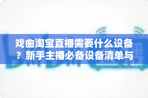 戏曲淘宝直播需要什么设备?新手主播必备设备清单与搭建全攻略 戏曲淘宝直播需要什么设备?新手主播必备设备清单与搭建全攻略
