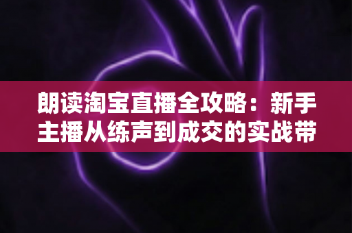 朗读淘宝直播全攻略：新手主播从练声到成交的实战带货指南