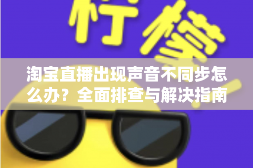 淘宝直播出现声音不同步怎么办？全面排查与解决指南