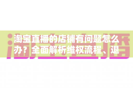 淘宝直播的店铺有问题怎么办?全面解析维权流程、退款技巧与避坑指南 淘宝直播的店铺有问题怎么办?全面解析维权流程、退款技巧与避坑指南
