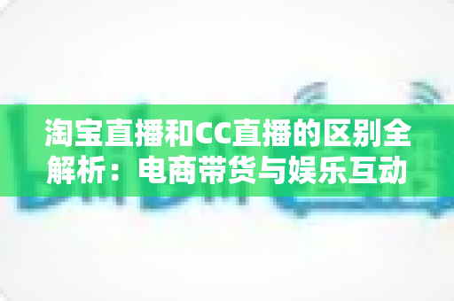 淘宝直播和CC直播的区别全解析：电商带货与娱乐互动两大直播平台深度对比指南