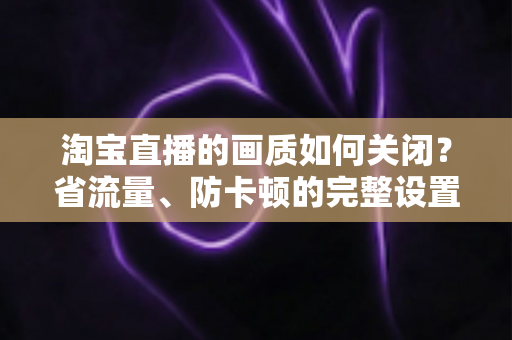 淘宝直播的画质如何关闭？省流量、防卡顿的完整设置指南
