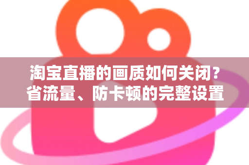 淘宝直播的画质如何关闭？省流量、防卡顿的完整设置指南