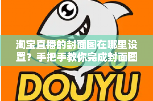 淘宝直播的封面图在哪里设置?手把手教你完成封面图设置与优化 淘宝直播的封面图在哪里设置?手把手教你完成封面图设置与优化