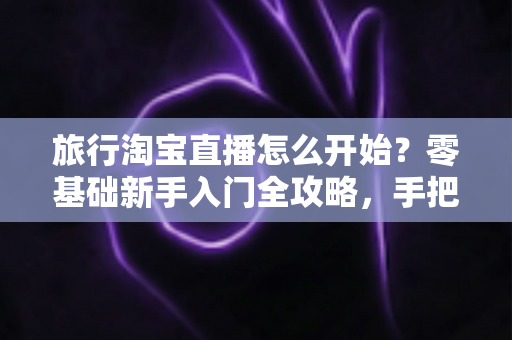 旅行淘宝直播怎么开始？零基础新手入门全攻略，手把手教你开启边走边播的赚钱之旅