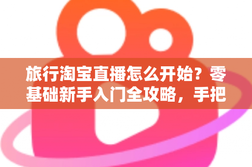 旅行淘宝直播怎么开始？零基础新手入门全攻略，手把手教你开启边走边播的赚钱之旅