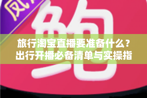 旅行淘宝直播要准备什么？出行开播必备清单与实操指南全解析