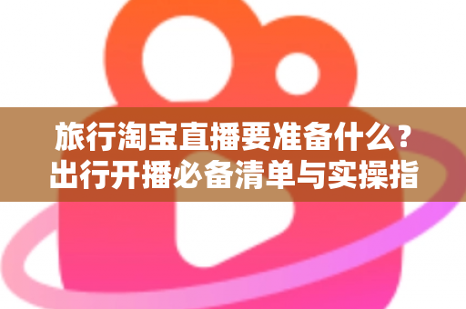 旅行淘宝直播要准备什么？出行开播必备清单与实操指南全解析