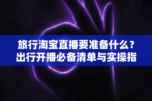旅行淘宝直播要准备什么？出行开播必备清单与实操指南全解析