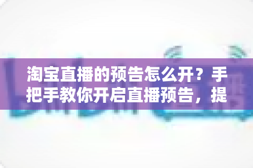 淘宝直播的预告怎么开?手把手教你开启直播预告,提升直播间人气与转化 淘宝直播的预告怎么开?手把手教你开启直播预告,提升直播间人气与转化