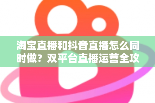 淘宝直播和抖音直播怎么同时做？双平台直播运营全攻略：吃透平台差异、排班策略与团队配置，实现流量销量双增长