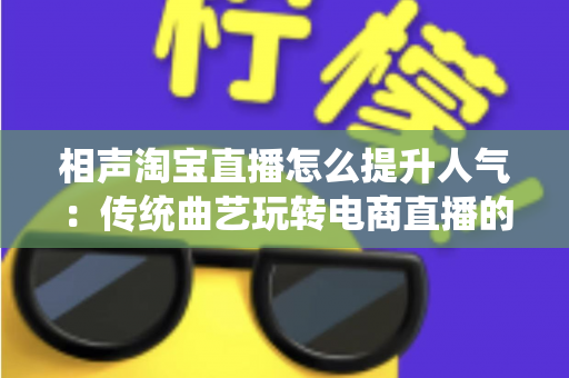 相声淘宝直播怎么提升人气：传统曲艺玩转电商直播的实战涨粉全攻略