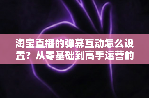 淘宝直播的弹幕互动怎么设置？从零基础到高手运营的完整实操指南