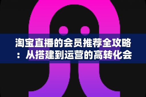 淘宝直播的会员推荐全攻略：从搭建到运营的高转化会员裂变实战指南