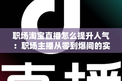 职场淘宝直播怎么提升人气：职场主播从零到爆间的实战涨人气全攻略
