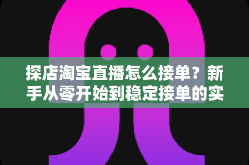 探店淘宝直播怎么接单？新手从零开始到稳定接单的实用全攻略