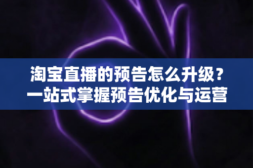 淘宝直播的预告怎么升级？一站式掌握预告优化与运营全攻略